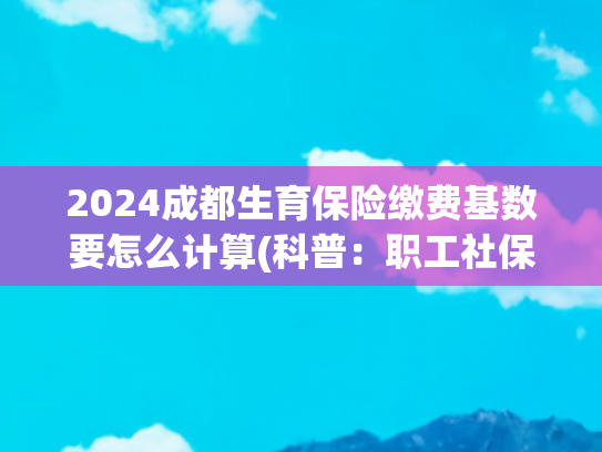 2024成都生育保险缴费基数要怎么计算(科普：职工社保和居民社保的缴费基数是如何确定的？)