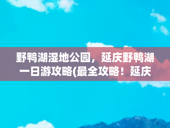 野鸭湖湿地公园，延庆野鸭湖一日游攻略(最全攻略！延庆野鸭湖观鸟月历~)