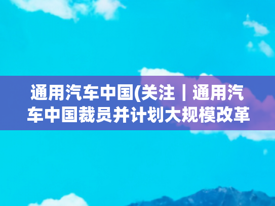 通用汽车中国(关注｜通用汽车中国裁员并计划大规模改革？官方回应了)
