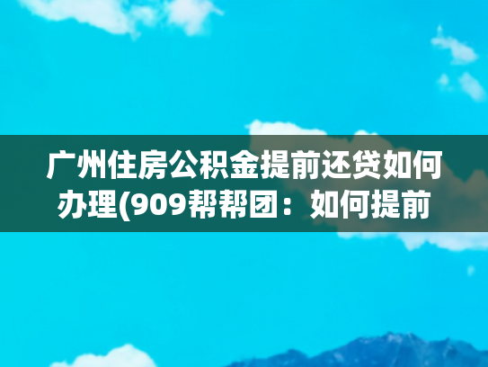 广州住房公积金提前还贷如何办理(909帮帮团：如何提前终止公积金冲还贷？已回复)