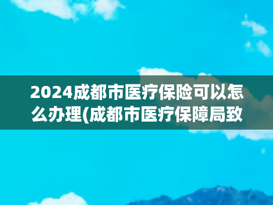 2024成都市医疗保险可以怎么办理(成都市医疗保障局致全体成都市参保人的一封信)