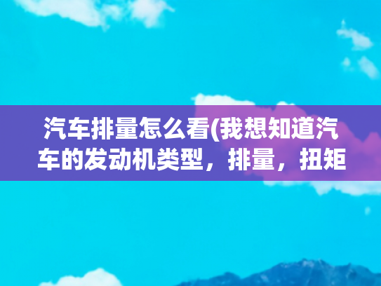 汽车排量怎么看(我想知道汽车的发动机类型，排量，扭矩等信息，怎么查询？)