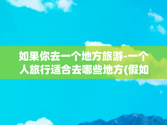 如果你去一个地方旅游-一个人旅行适合去哪些地方(假如有一天可以自由旅行了，推荐你去这8个地方，再忙也要去看看)