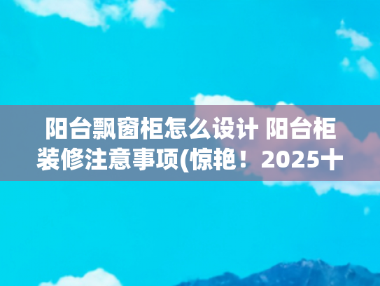 阳台飘窗柜怎么设计 阳台柜装修注意事项(惊艳！2025十四款意式极简飘窗柜新鲜出炉，既奢华又高雅！快收藏)