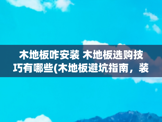 木地板咋安装 木地板选购技巧有哪些(木地板避坑指南，装错毁全家！这8个细节和5步验收必须盯着工人做)