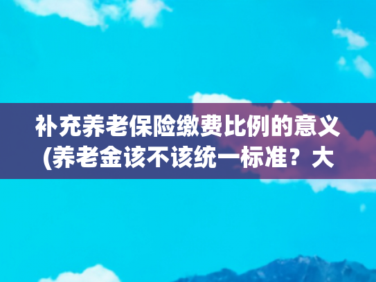 补充养老保险缴费比例的意义(养老金该不该统一标准？大姐几句话一针见血，听听她怎么说的)