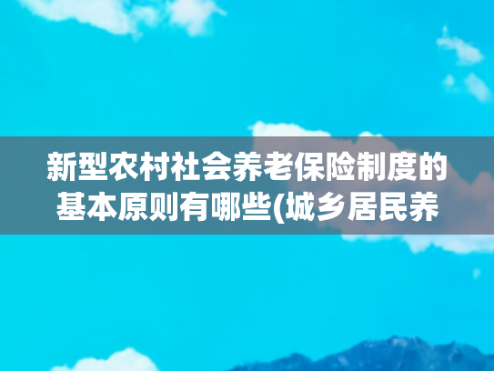新型农村社会养老保险制度的基本原则有哪些(城乡居民养老，必须交满 15 年吗？)