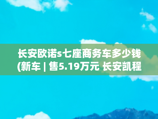 长安欧诺s七座商务车多少钱(新车 | 售5.19万元 长安凯程欧诺S新增尊享7座版上市 竞争五菱荣光)