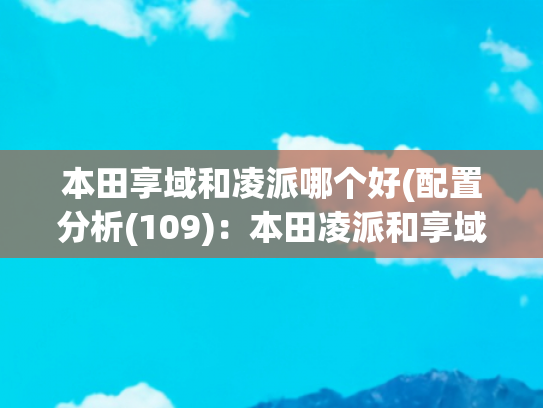 本田享域和凌派哪个好(配置分析(109)：本田凌派和享域怎么选择)