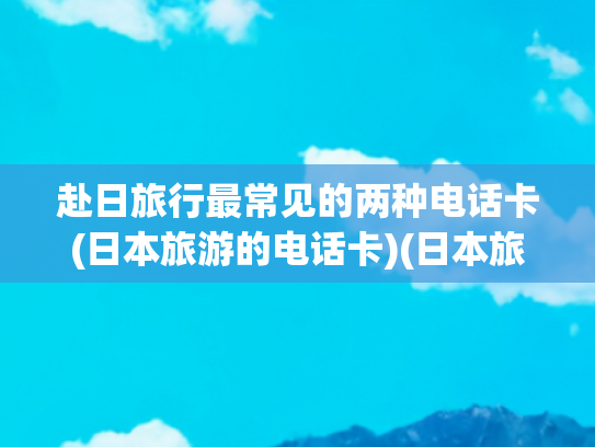 赴日旅行最常见的两种电话卡(日本旅游的电话卡)(日本旅游必备行李清单，进来查缺补漏！)