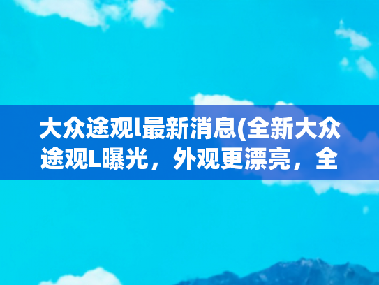 大众途观l最新消息(全新大众途观L曝光，外观更漂亮，全新内饰风格，搭载2.0T发动机)