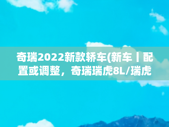 奇瑞2022新款轿车(新车丨配置或调整，奇瑞瑞虎8L/瑞虎8 PLUS新车型将于6月28日上市)