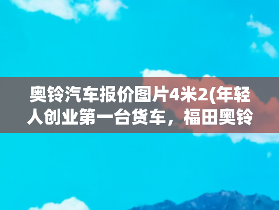 奥铃汽车报价图片4米2(年轻人创业第一台货车，福田奥铃青春版4米2轻卡只要7.58万)