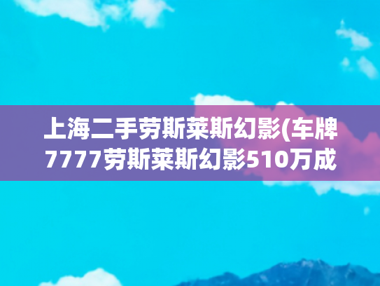 上海二手劳斯莱斯幻影(车牌7777劳斯莱斯幻影510万成交，原车主傅利为辽宁商界名流，曾被曝“逃废债”18亿)