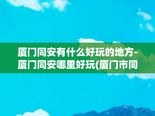 厦门同安有什么好玩的地方-厦门同安哪里好玩(厦门市同安区十大著名旅游景点)