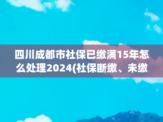 四川成都市社保已缴满15年怎么处理2024(社保断缴、未缴满15年或20年，2025年新规下，统一这样处理)