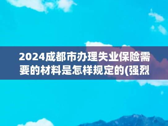 2024成都市办理失业保险需要的材料是怎样规定的(强烈收藏-失业了别慌！这份失业保险领取指南请收好)