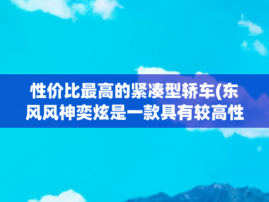 性价比最高的紧凑型轿车(东风风神奕炫是一款具有较高性价比的紧凑型轿车)