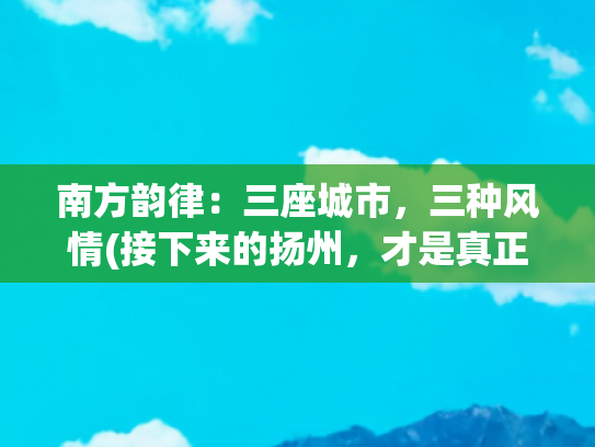 南方韵律：三座城市，三种风情(接下来的扬州，才是真正的“烟花三月”)