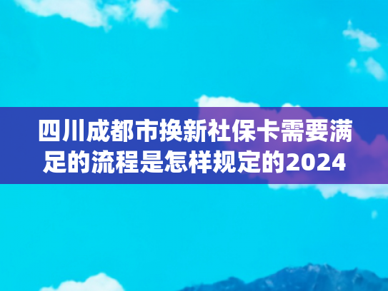 四川成都市换新社保卡需要满足的流程是怎样规定的2024(最新社保转移流程曝光！工作人员强调：第二条条件 90%的人不知道)