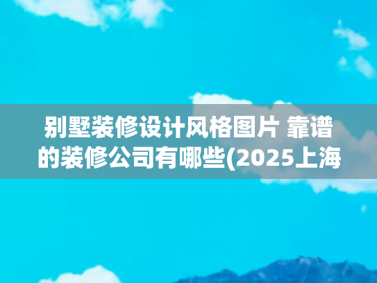 别墅装修设计风格图片 靠谱的装修公司有哪些(2025上海别墅装修公司“星级”排名让你轻松找到装修界“扛把子”)