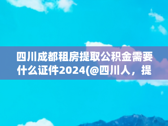 四川成都租房提取公积金需要什么证件2024(@四川人，提取住房公积金加装更新电梯有新动态)