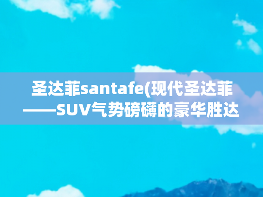 圣达菲santafe(现代圣达菲——SUV气势磅礴的豪华胜达)