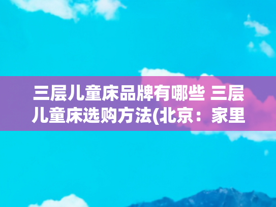 三层儿童床品牌有哪些 三层儿童床选购方法(北京：家里孩子多，身为设计师爸爸，设计了一款三层带床梯的床！)