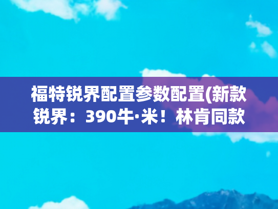 福特锐界配置参数配置(新款锐界：390牛·米！林肯同款动力！跟汉兰达抢市场)