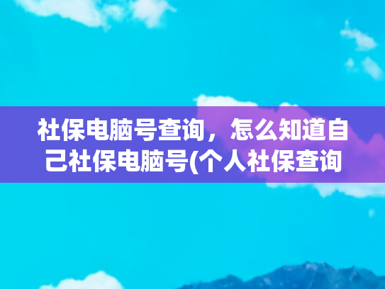 社保电脑号查询，怎么知道自己社保电脑号(个人社保查询指南)