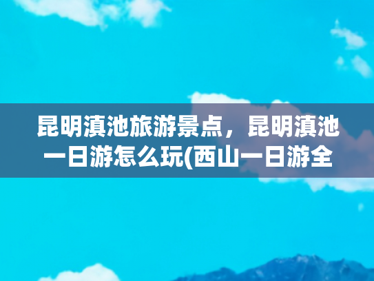 昆明滇池旅游景点，昆明滇池一日游怎么玩(西山一日游全攻略：追光、寻味、踏景，收藏这篇就出发)