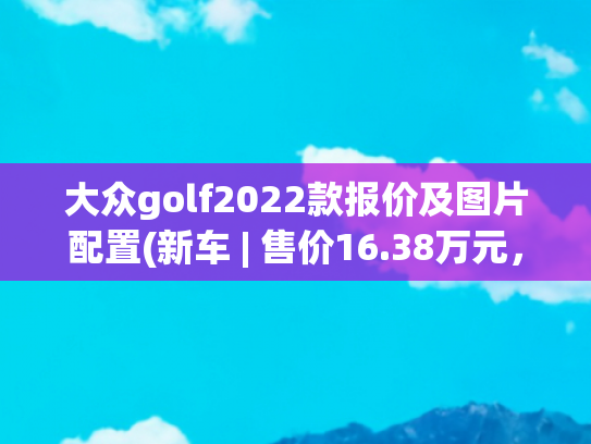 大众golf2022款报价及图片配置(新车 | 售价16.38万元，降价2000元，大众高尔夫R-Line配置调整)