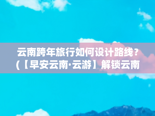 云南跨年旅行如何设计路线？(【早安云南·云游】解锁云南跨年奇遇！打卡地大揭秘→)