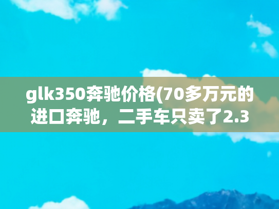 glk350奔驰价格(70多万元的进口奔驰，二手车只卖了2.3万！二手车商：正常市场行情)