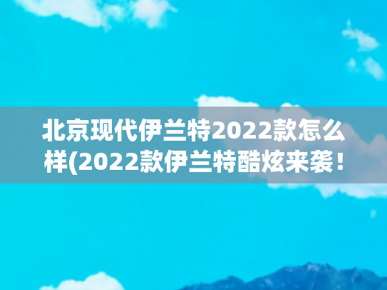 北京现代伊兰特2022款怎么样(2022款伊兰特酷炫来袭！颜值帅气，省油又省心，网友直呼：冲它)