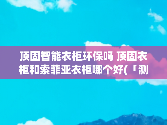 顶固智能衣柜环保吗 顶固衣柜和索菲亚衣柜哪个好(「测试」无毒无害定制衣柜选哪个？带你揭秘“柜”圈真相)