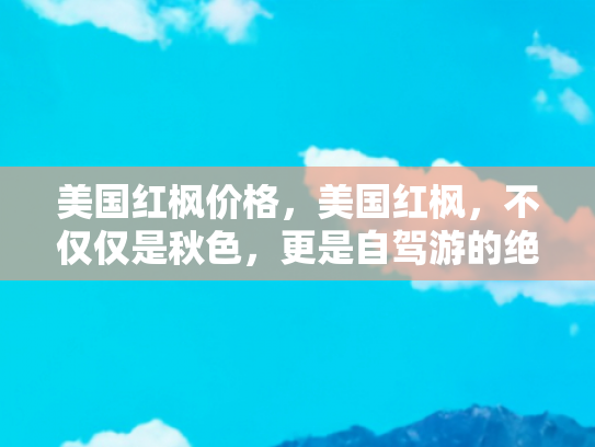 美国红枫价格，美国红枫，不仅仅是秋色，更是自驾游的绝佳伴侣