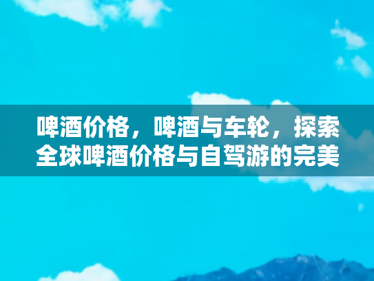 啤酒价格，啤酒与车轮，探索全球啤酒价格与自驾游的完美搭配