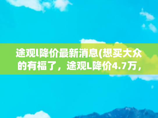 途观l降价最新消息(想买大众的有福了，途观L降价4.7万，配1.5T+7DCT，油耗6.6L)
