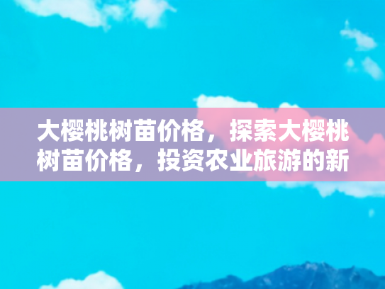 大樱桃树苗价格，探索大樱桃树苗价格，投资农业旅游的新机遇