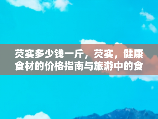 芡实多少钱一斤，芡实，健康食材的价格指南与旅游中的食疗体验