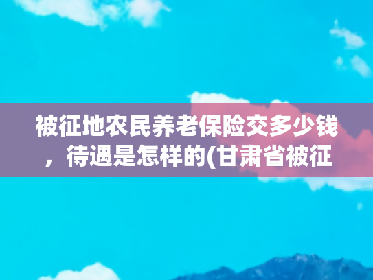 被征地农民养老保险交多少钱，待遇是怎样的(甘肃省被征地农民养老保险最新实施办法)