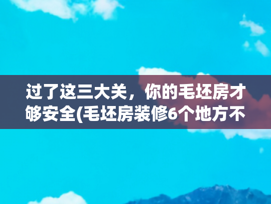 过了这三大关，你的毛坯房才够安全(毛坯房装修6个地方不要拆，省预算还安全，竣工后邻居都来“偷”)