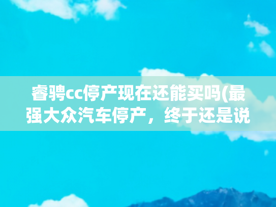 睿骋cc停产现在还能买吗(最强大众汽车停产，终于还是说再见了，一个传奇时代的落幕)