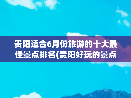 贵阳适合6月份旅游的十大最佳景点排名(贵阳好玩的景点排名榜)(贵阳，必去十大景点，去过六个算合格，你去过几个？)