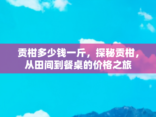 贡柑多少钱一斤，探秘贡柑，从田间到餐桌的价格之旅
