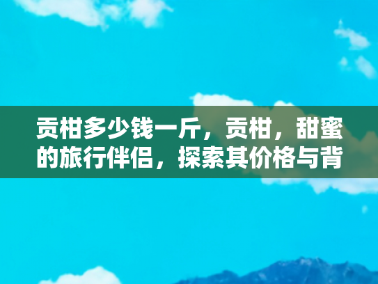 贡柑多少钱一斤，贡柑，甜蜜的旅行伴侣，探索其价格与背后的故事