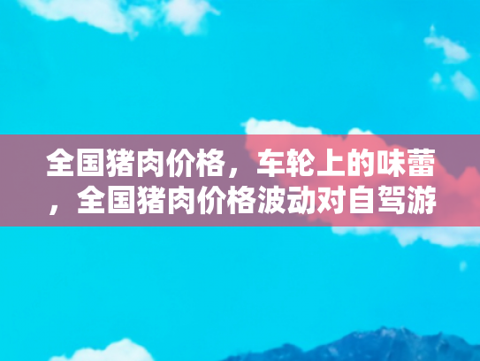 全国猪肉价格，车轮上的味蕾，全国猪肉价格波动对自驾游餐饮成本的影响