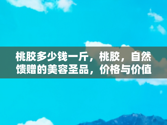 桃胶多少钱一斤，桃胶，自然馈赠的美容圣品，价格与价值的深度解析