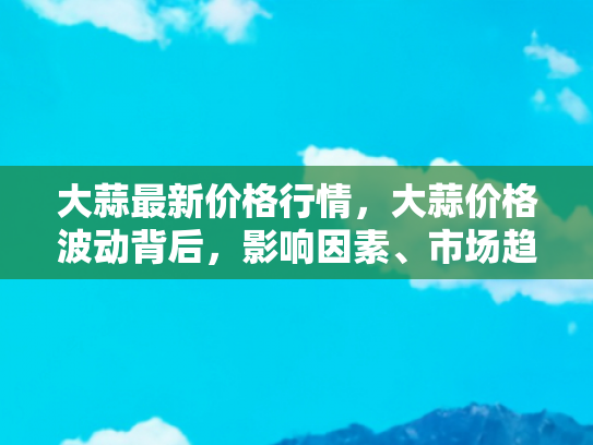 大蒜最新价格行情，大蒜价格波动背后，影响因素、市场趋势与自驾游中的大蒜美食探索